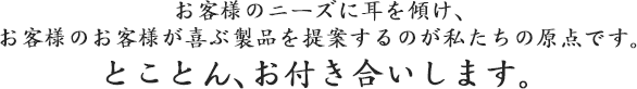 お客様のニーズに耳を傾け、 お客様のお客様が喜ぶ製品を提案するのが私たちの原点です。  とことん、お付き合いします。