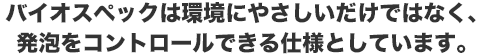 バイオスペックは環境にやさしいだけではなく、発泡をコントロールできる仕様としています。